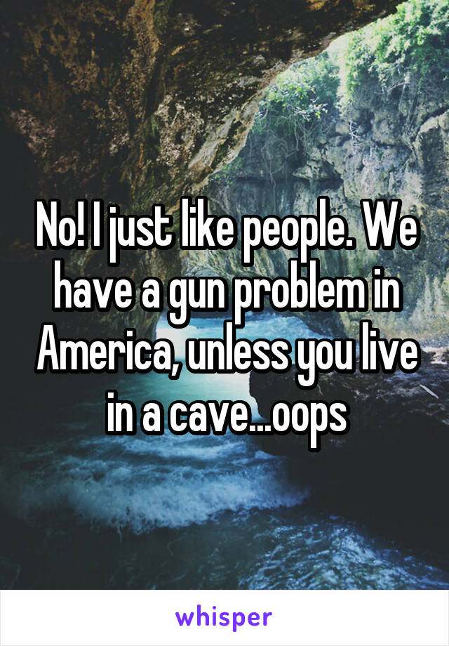 No! I just like people. We have a gun problem in America, unless you live in a cave...oops