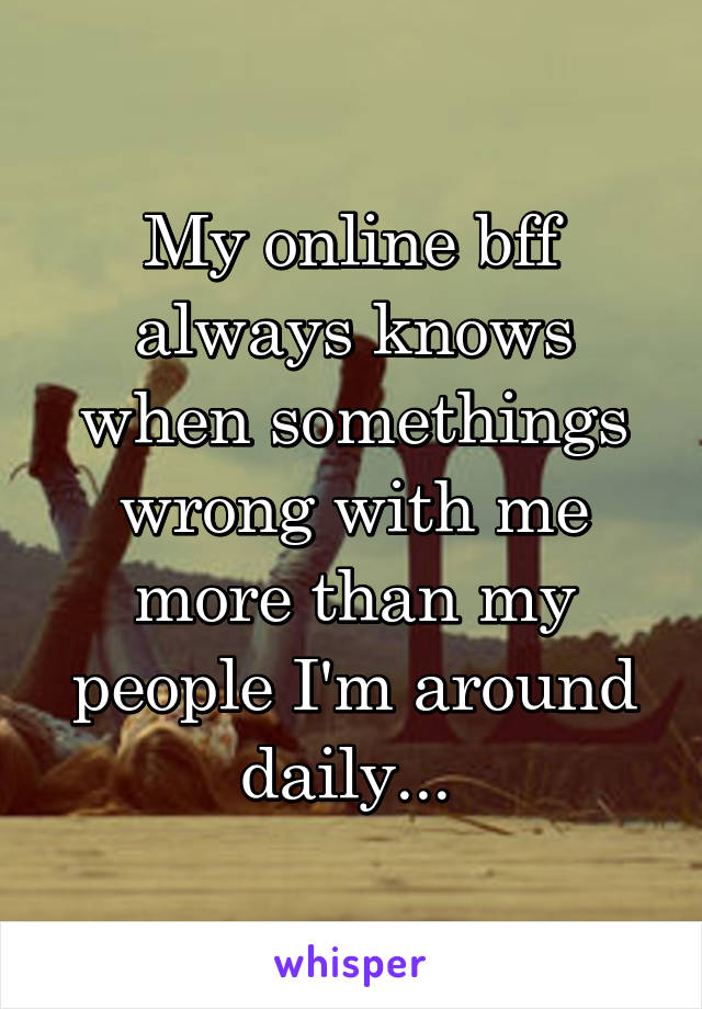 My online bff always knows when somethings wrong with me more than my people I'm around daily... 