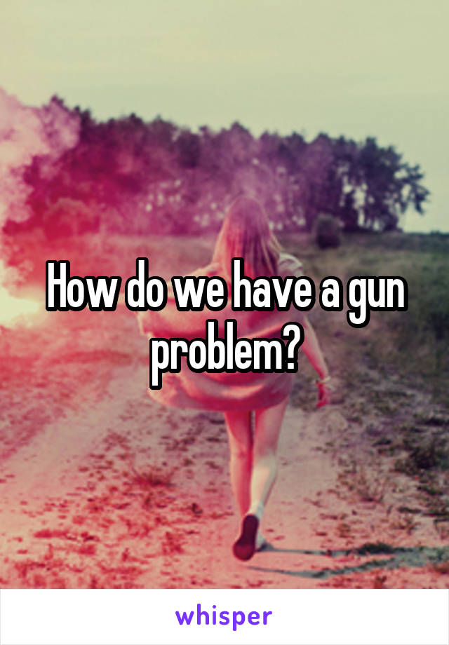 How do we have a gun problem?