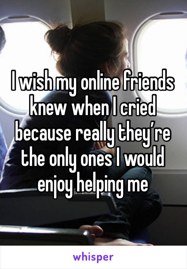 I wish my online friends knew when I cried because really they’re the only ones I would enjoy helping me