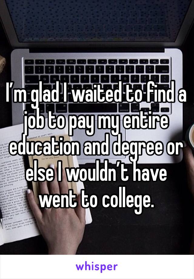 I’m glad I waited to find a job to pay my entire education and degree or else I wouldn’t have went to college. 