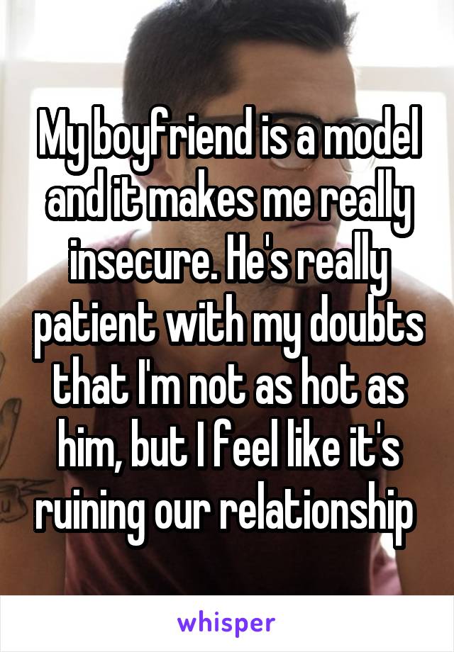 My boyfriend is a model and it makes me really insecure. He's really patient with my doubts that I'm not as hot as him, but I feel like it's ruining our relationship 