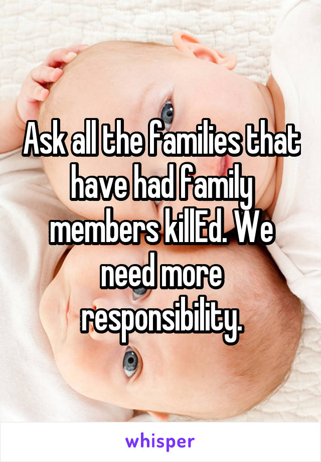 Ask all the families that have had family members killEd. We need more responsibility.