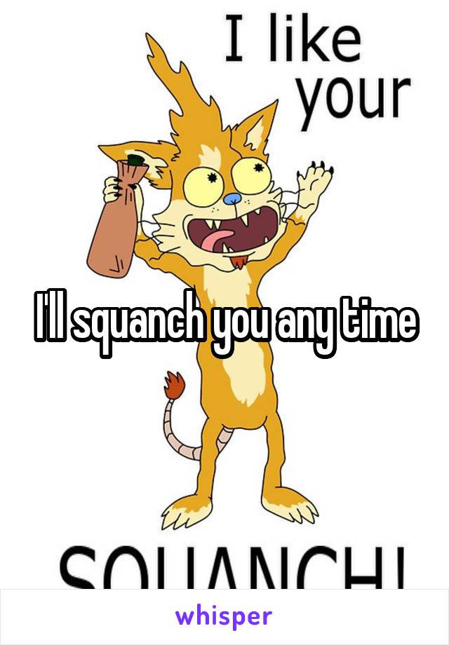 I'll squanch you any time