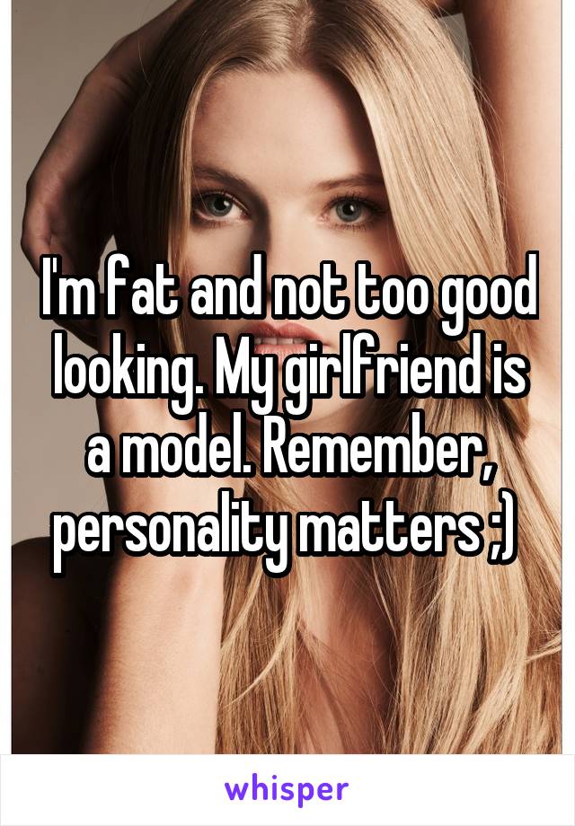 I'm fat and not too good looking. My girlfriend is a model. Remember, personality matters ;) 
