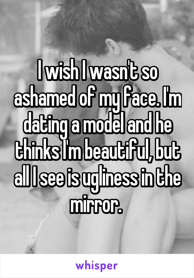I wish I wasn't so ashamed of my face. I'm dating a model and he thinks I'm beautiful, but all I see is ugliness in the mirror. 