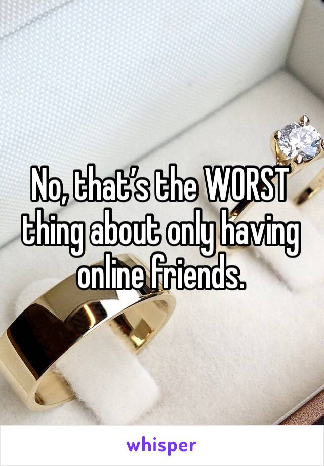 No, that’s the WORST thing about only having online friends. 