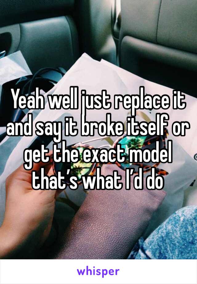 Yeah well just replace it and say it broke itself or get the exact model that’s what I’d do