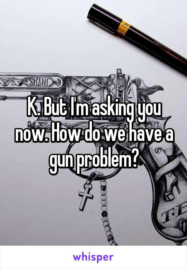 K. But I'm asking you now. How do we have a gun problem?