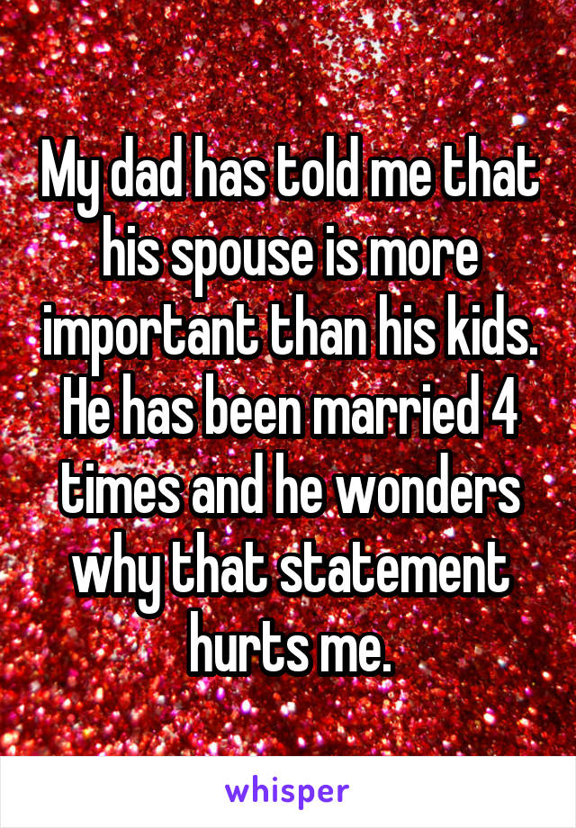 My dad has told me that his spouse is more important than his kids. He has been married 4 times and he wonders why that statement hurts me.