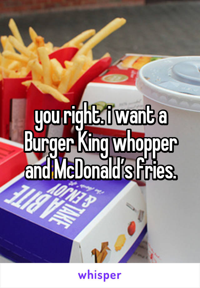 you right. i want a Burger King whopper and McDonald’s fries.