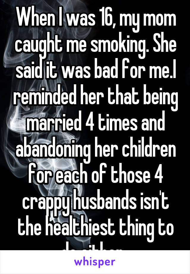 When I was 16, my mom caught me smoking. She said it was bad for me.I reminded her that being married 4 times and abandoning her children for each of those 4 crappy husbands isn't the healthiest thing to do either. 