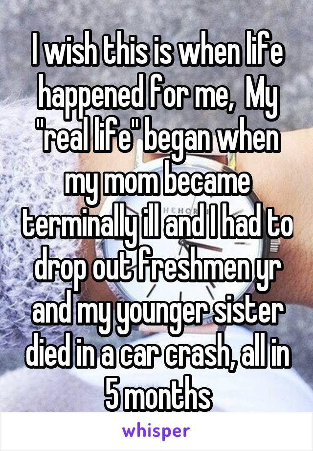 I wish this is when life happened for me,  My "real life" began when my mom became terminally ill and I had to drop out freshmen yr and my younger sister died in a car crash, all in 5 months