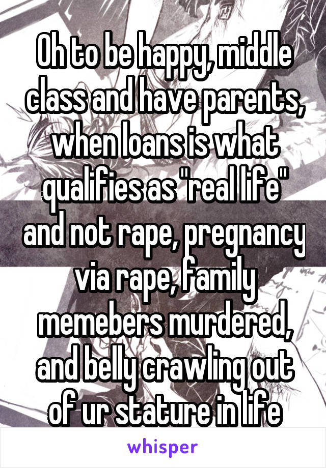 Oh to be happy, middle class and have parents, when loans is what qualifies as "real life" and not rape, pregnancy via rape, family memebers murdered, and belly crawling out of ur stature in life