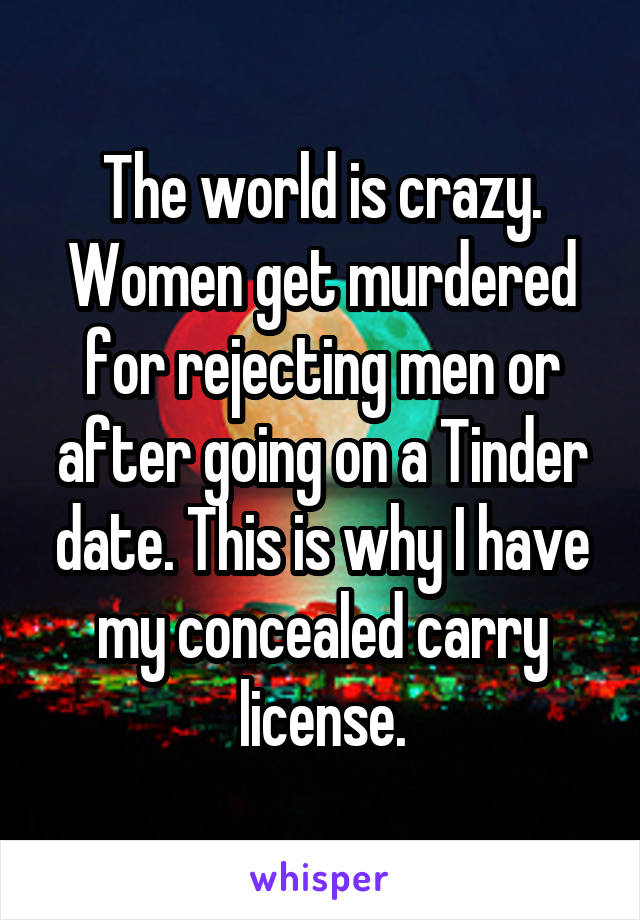 The world is crazy. Women get murdered for rejecting men or after going on a Tinder date. This is why I have my concealed carry license.