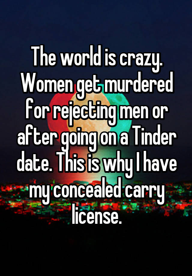 The world is crazy. Women get murdered for rejecting men or after going on a Tinder date. This is why I have my concealed carry license.