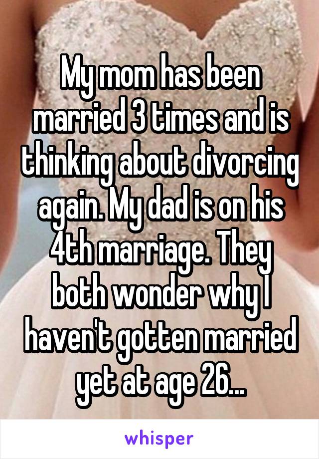 My mom has been married 3 times and is thinking about divorcing again. My dad is on his 4th marriage. They both wonder why I haven't gotten married yet at age 26...