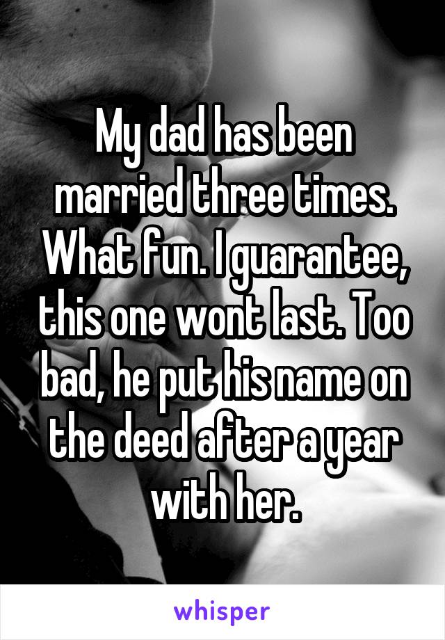 My dad has been married three times. What fun. I guarantee, this one wont last. Too bad, he put his name on the deed after a year with her.