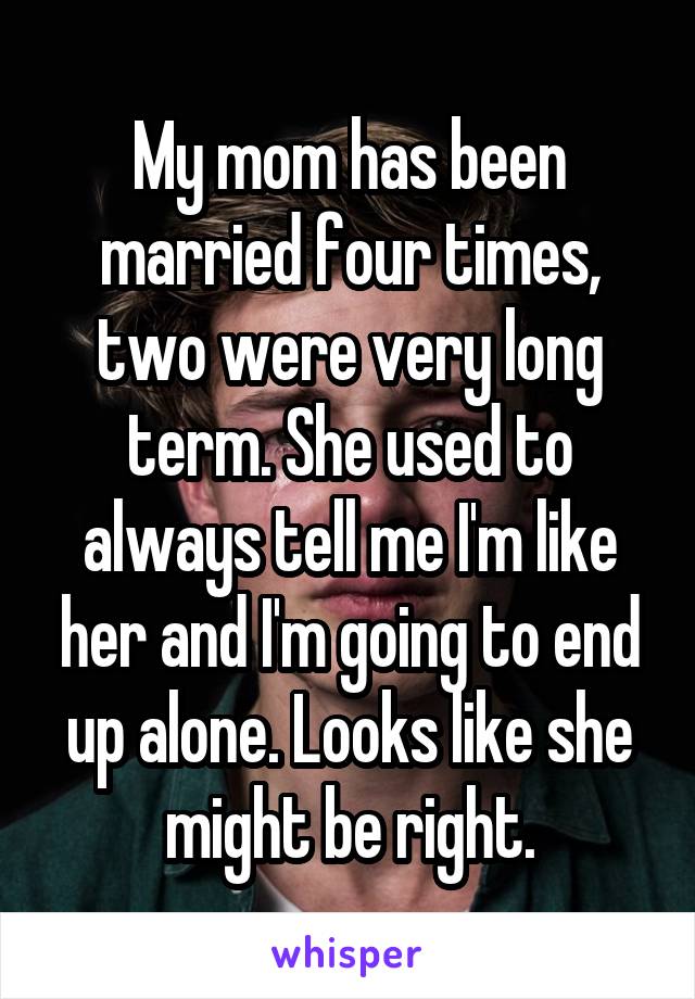 My mom has been married four times, two were very long term. She used to always tell me I'm like her and I'm going to end up alone. Looks like she might be right.