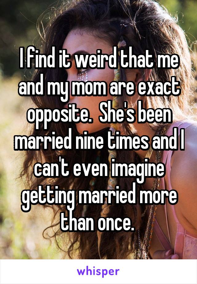 I find it weird that me and my mom are exact opposite.  She's been married nine times and I can't even imagine getting married more than once. 