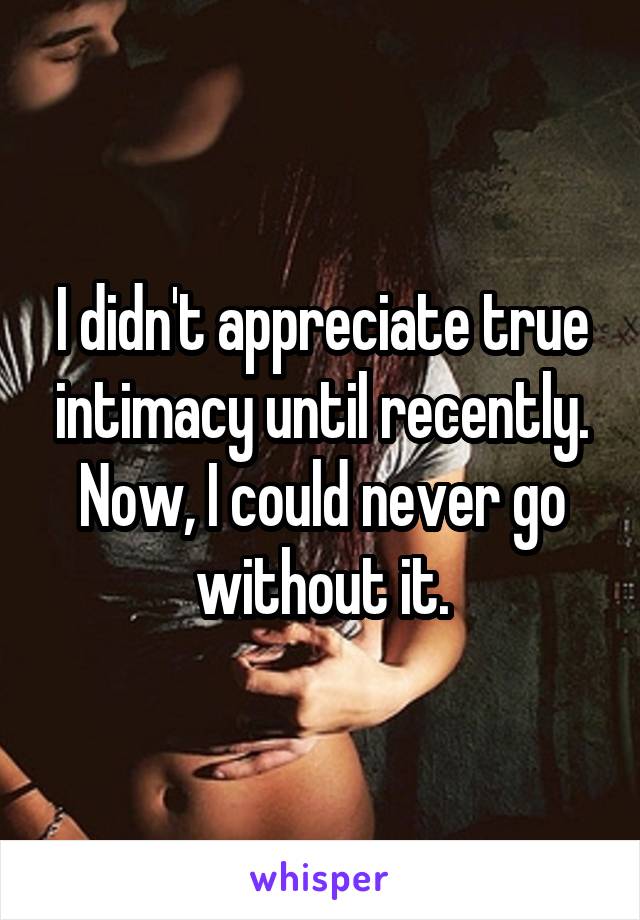 I didn't appreciate true intimacy until recently. Now, I could never go without it.