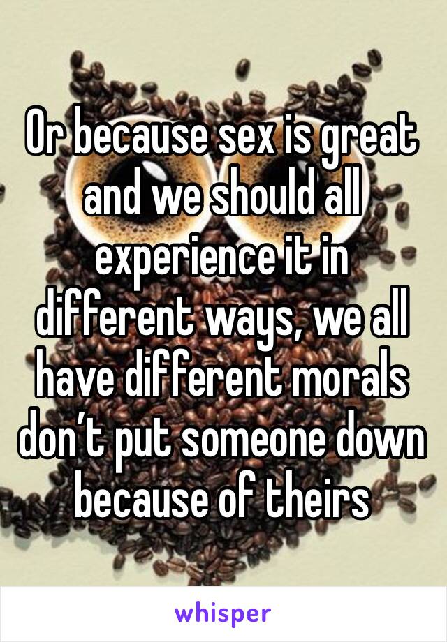 Or because sex is great and we should all experience it in different ways, we all have different morals don’t put someone down because of theirs