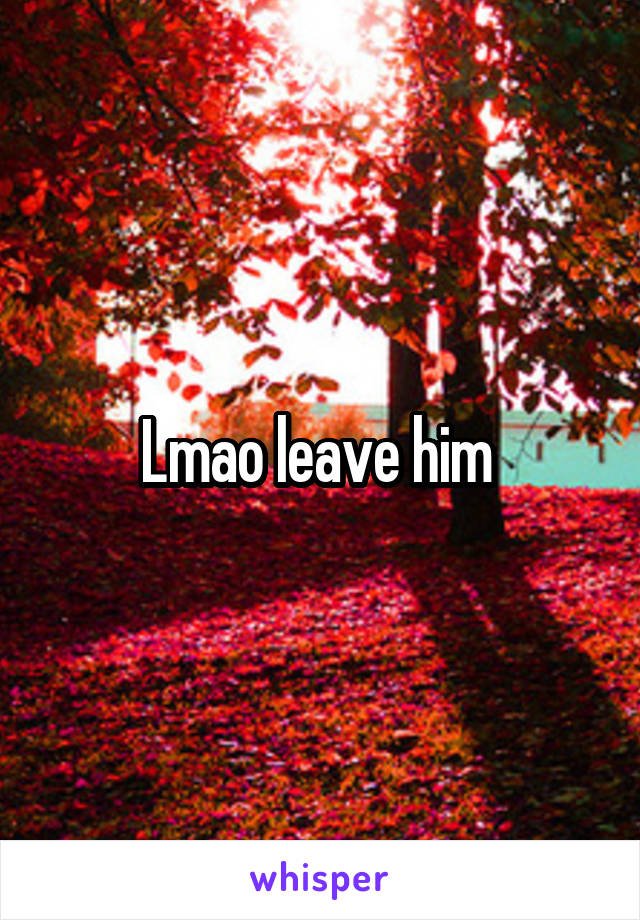 Lmao leave him 