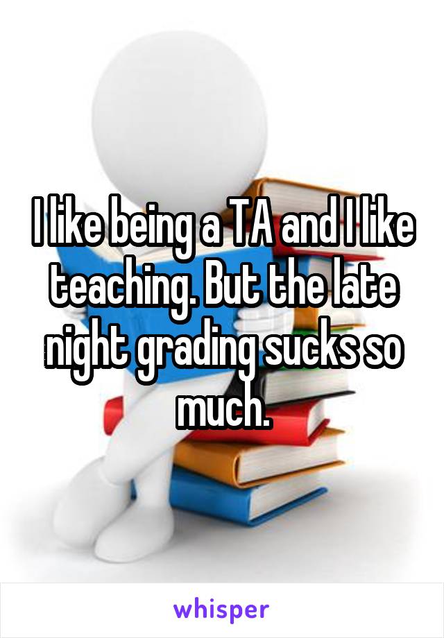I like being a TA and I like teaching. But the late night grading sucks so much.