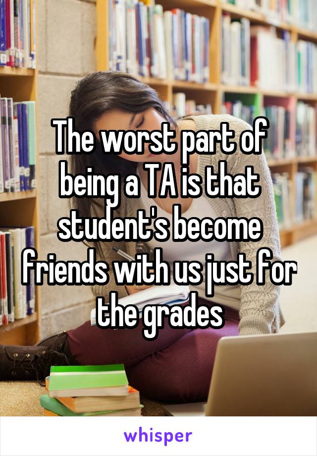 The worst part of being a TA is that student's become friends with us just for the grades