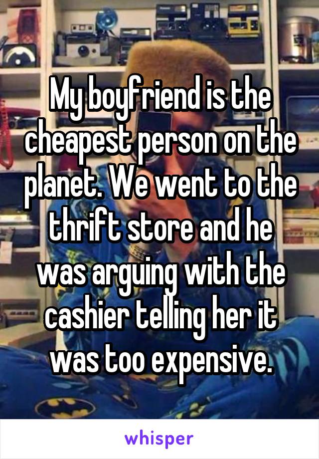 My boyfriend is the cheapest person on the planet. We went to the thrift store and he was arguing with the cashier telling her it was too expensive.