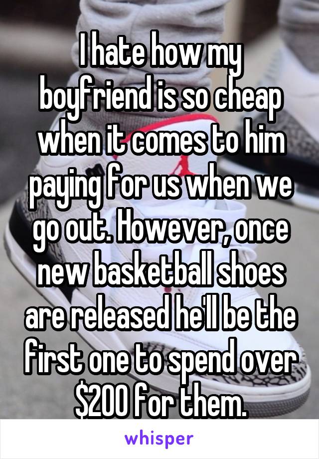 I hate how my boyfriend is so cheap when it comes to him paying for us when we go out. However, once new basketball shoes are released he'll be the first one to spend over $200 for them.