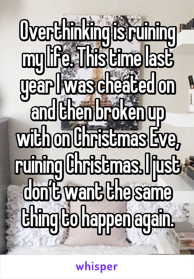 Overthinking is ruining my life. This time last year I was cheated on and then broken up with on Christmas Eve, ruining Christmas. I just don’t want the same thing to happen again.
