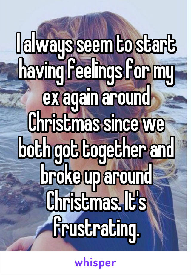 I always seem to start having feelings for my ex again around Christmas since we both got together and broke up around Christmas. It's frustrating.