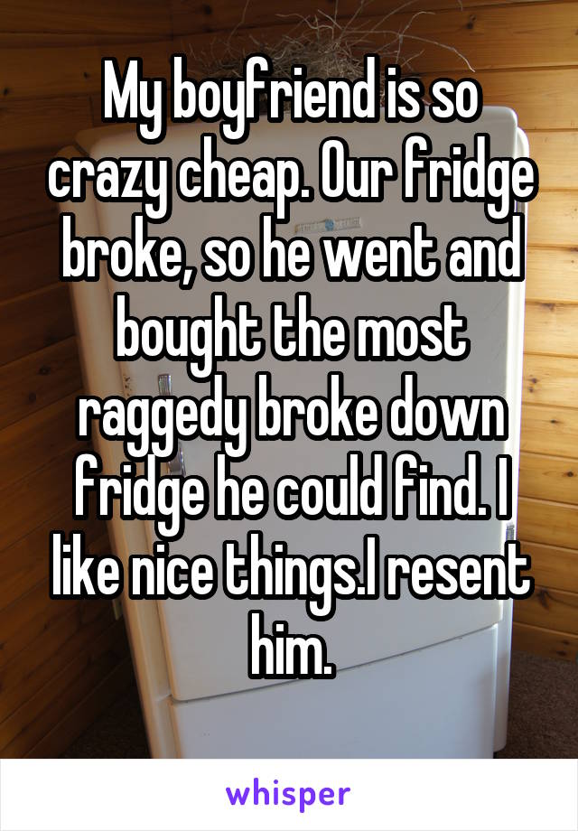 My boyfriend is so crazy cheap. Our fridge broke, so he went and bought the most raggedy broke down fridge he could find. I like nice things.I resent him.

