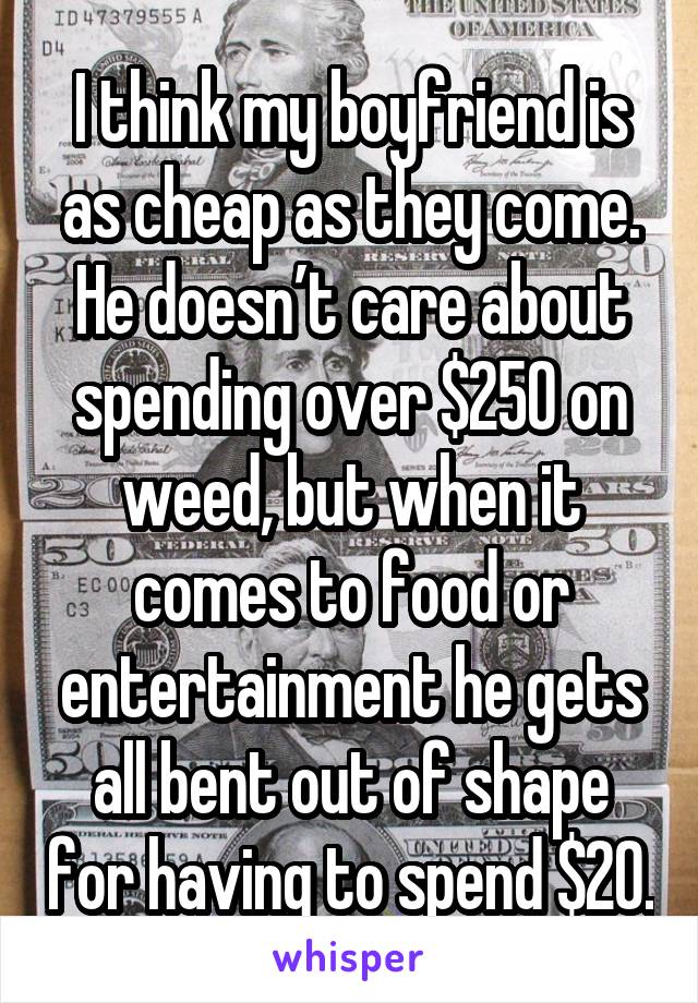 I think my boyfriend is as cheap as they come. He doesn’t care about spending over $250 on weed, but when it comes to food or entertainment he gets all bent out of shape for having to spend $20.