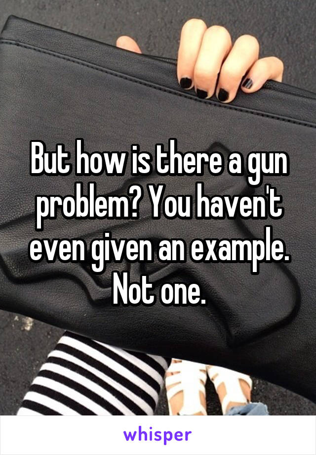 But how is there a gun problem? You haven't even given an example. Not one.