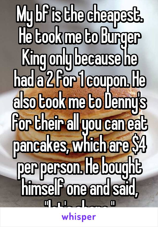 My bf is the cheapest. He took me to Burger King only because he had a 2 for 1 coupon. He also took me to Denny's for their all you can eat pancakes, which are $4 per person. He bought himself one and said, "let's share."