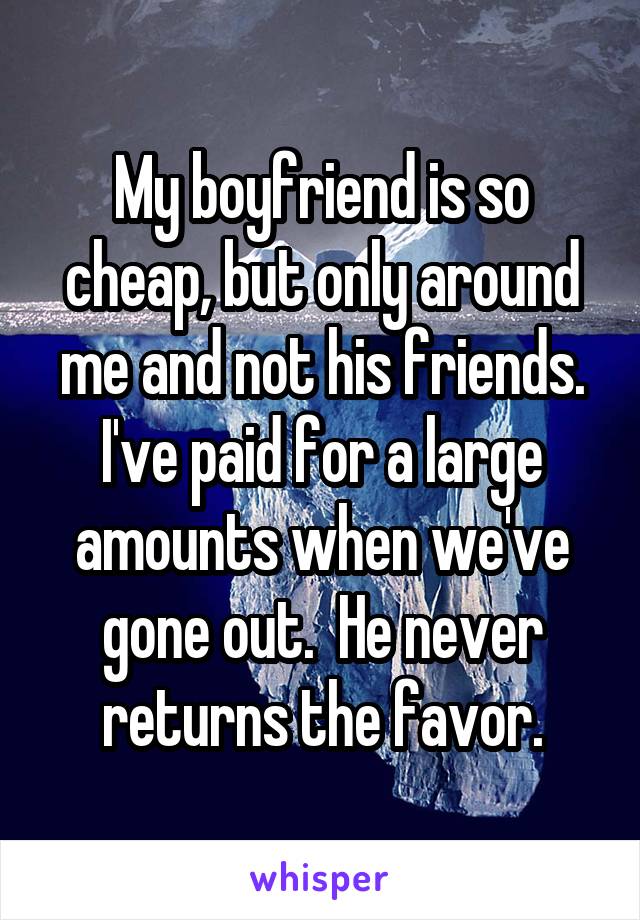 My boyfriend is so cheap, but only around me and not his friends. I've paid for a large amounts when we've gone out.  He never returns the favor.