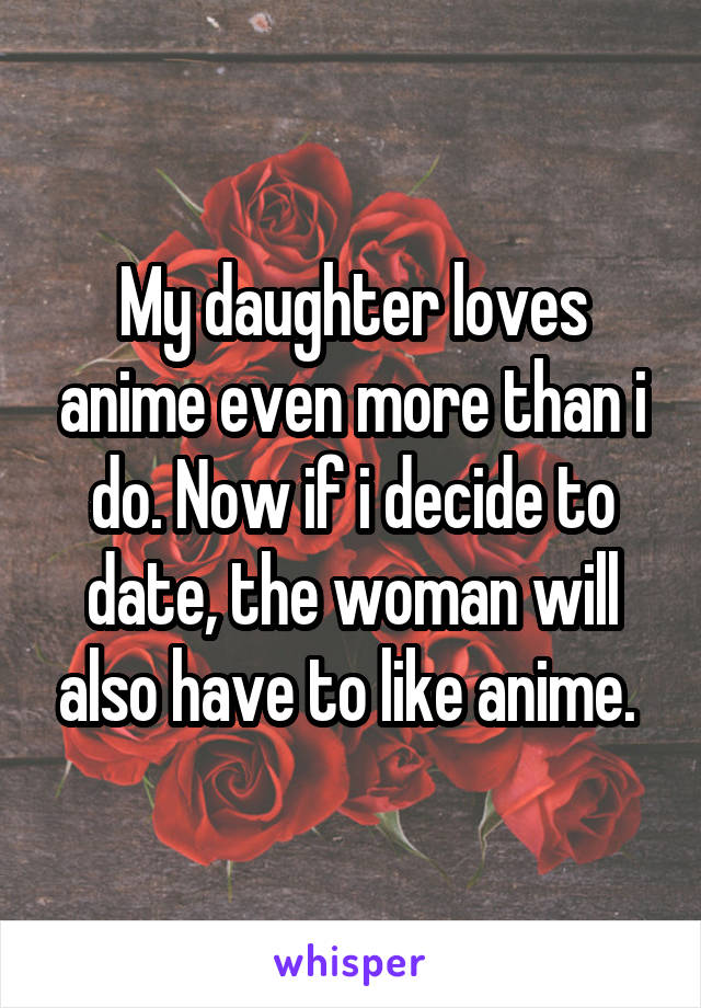 My daughter loves anime even more than i do. Now if i decide to date, the woman will also have to like anime. 