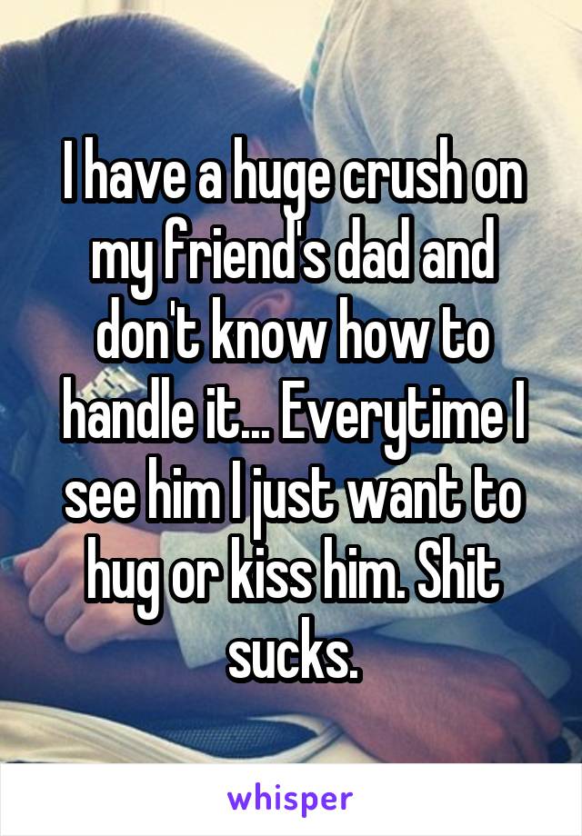 I have a huge crush on my friend's dad and don't know how to handle it... Everytime I see him I just want to hug or kiss him. Shit sucks.
