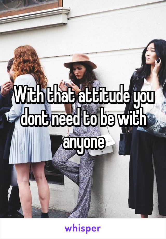 With that attitude you dont need to be with anyone