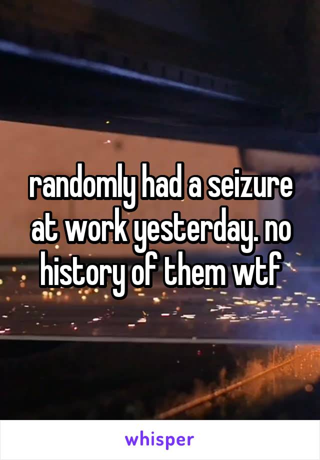 randomly had a seizure at work yesterday. no history of them wtf