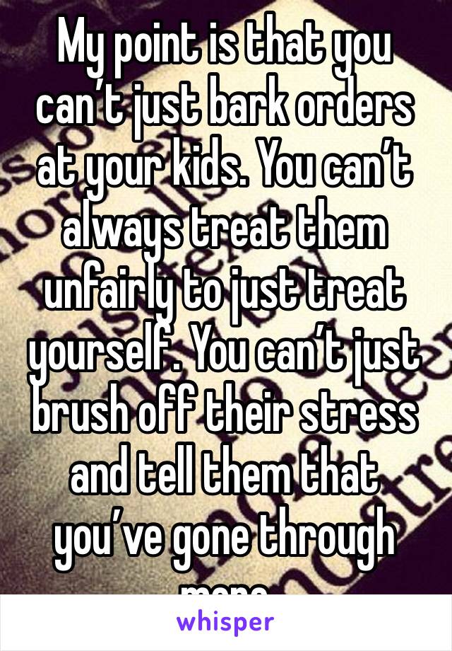 My point is that you can’t just bark orders at your kids. You can’t always treat them unfairly to just treat yourself. You can’t just brush off their stress and tell them that you’ve gone through more