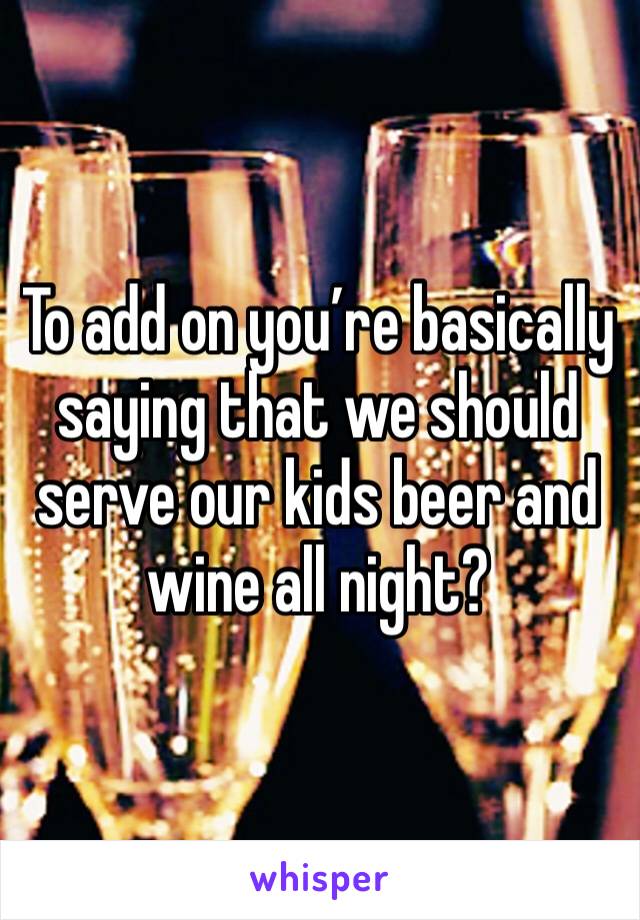 To add on you’re basically saying that we should serve our kids beer and wine all night?