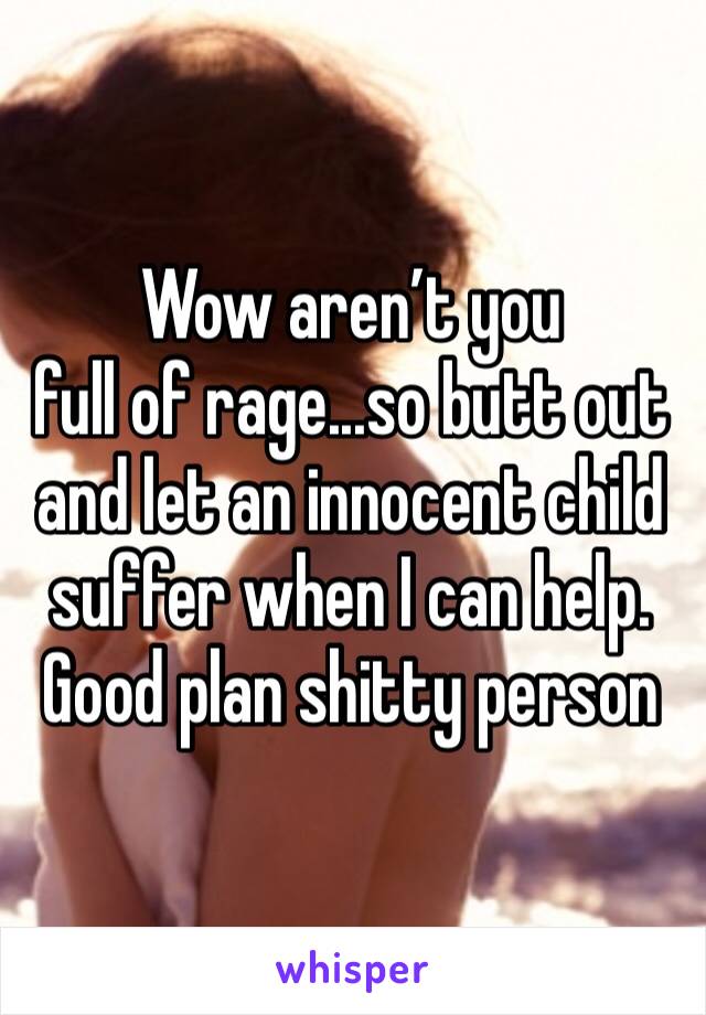 Wow aren’t you 
full of rage...so butt out and let an innocent child suffer when I can help. Good plan shitty person