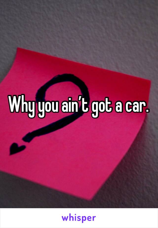 Why you ain’t got a car. 