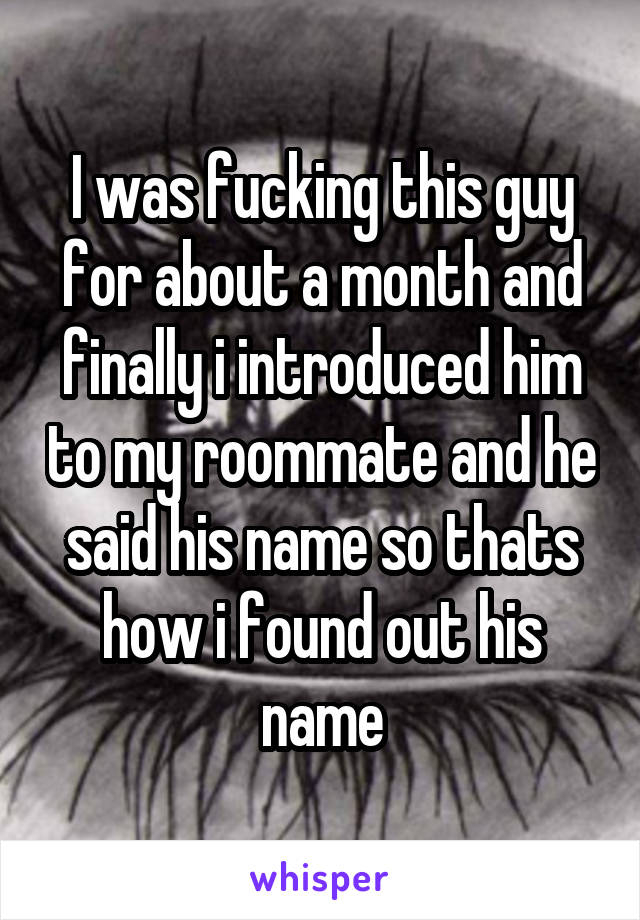 I was fucking this guy for about a month and finally i introduced him to my roommate and he said his name so thats how i found out his name