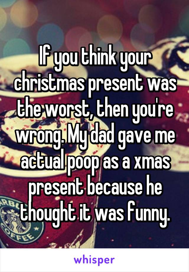 If you think your christmas present was the worst, then you're wrong. My dad gave me actual poop as a xmas present because he thought it was funny.