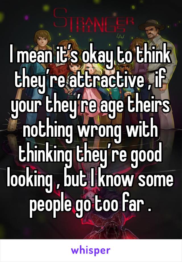 I mean it’s okay to think they’re attractive , if your they’re age theirs nothing wrong with thinking they’re good looking , but I know some people go too far .