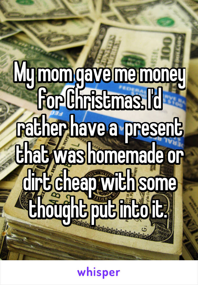My mom gave me money for Christmas. I'd rather have a  present that was homemade or dirt cheap with some thought put into it. 
